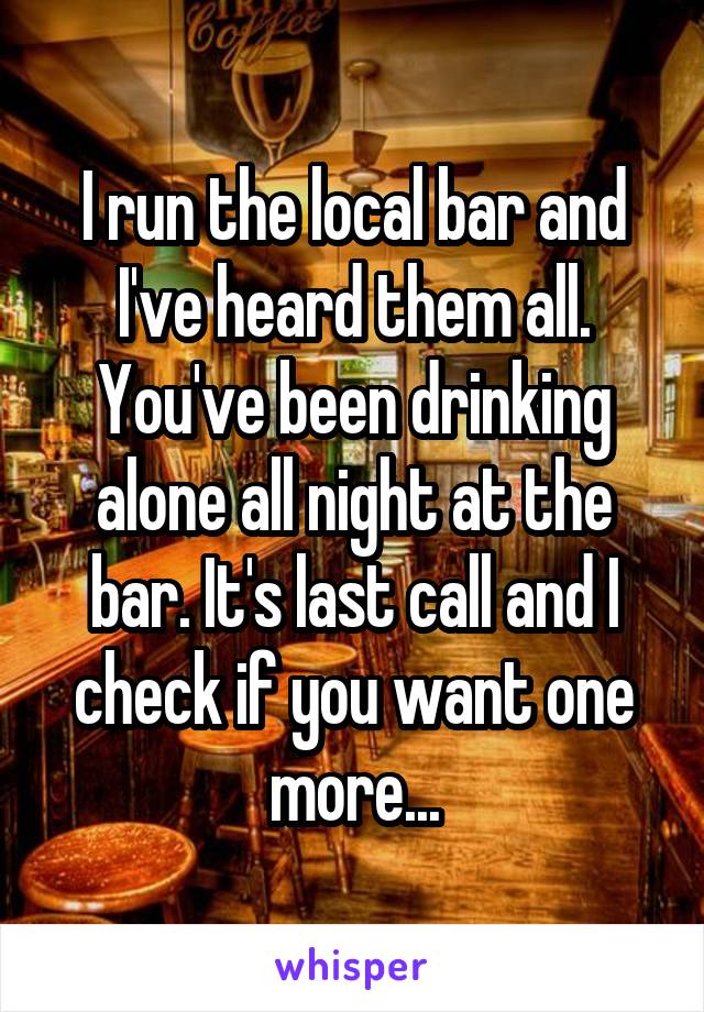 I run the local bar and I've heard them all. You've been drinking alone all night at the bar. It's last call and I check if you want one more...