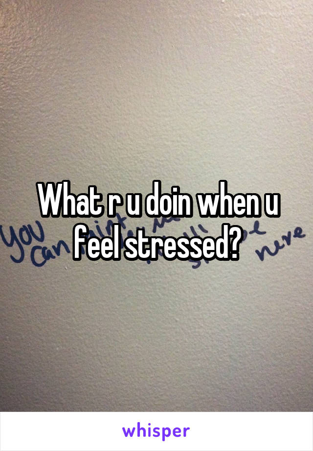 What r u doin when u feel stressed?