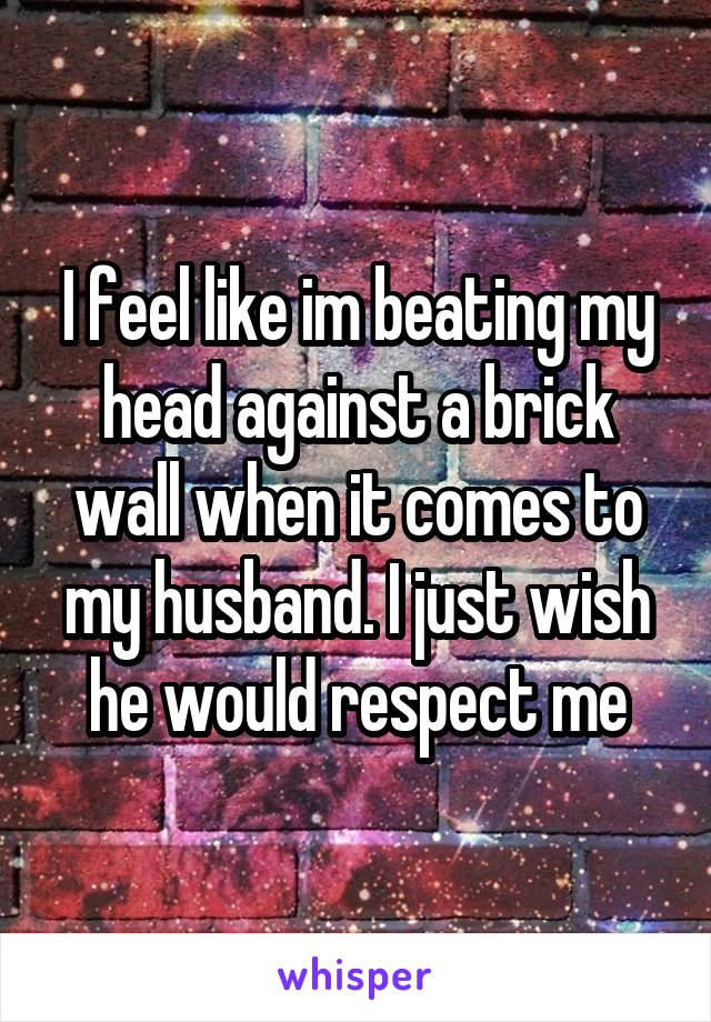 I feel like im beating my head against a brick wall when it comes to my husband. I just wish he would respect me