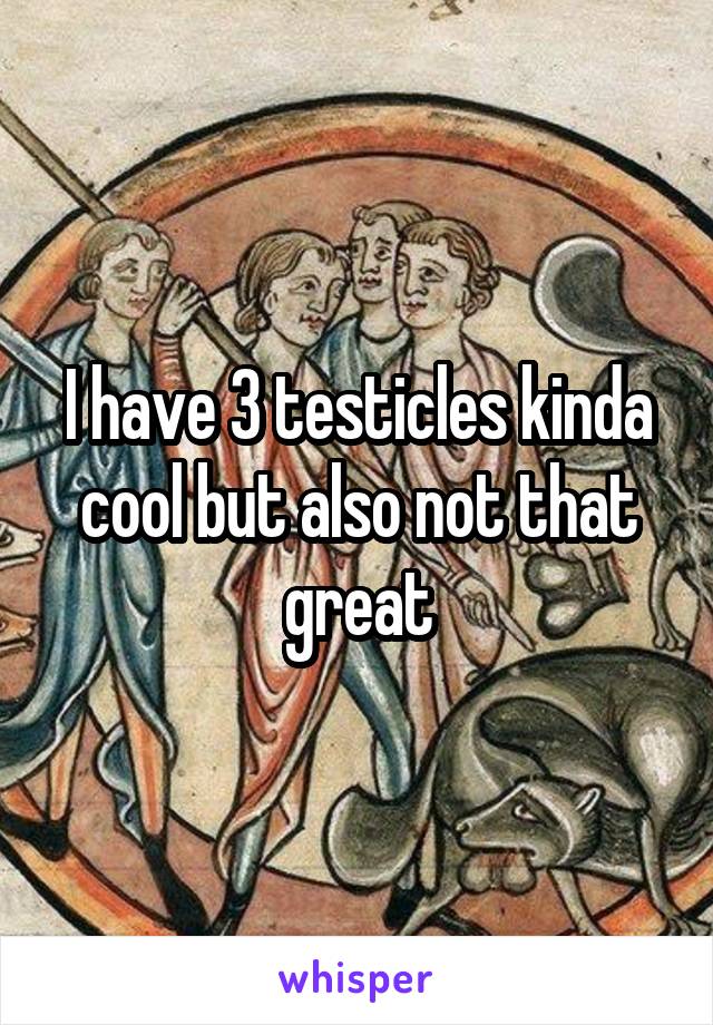 I have 3 testicles kinda cool but also not that great