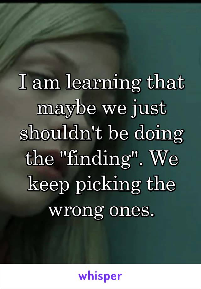 I am learning that maybe we just shouldn't be doing the "finding". We keep picking the wrong ones.