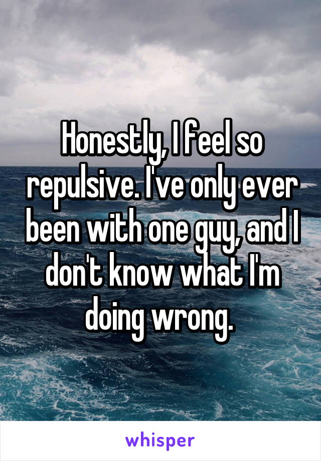 Honestly, I feel so repulsive. I've only ever been with one guy, and I don't know what I'm doing wrong. 