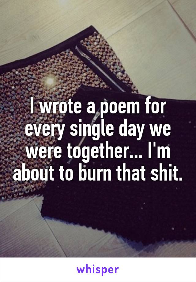 I wrote a poem for every single day we were together... I'm about to burn that shit.