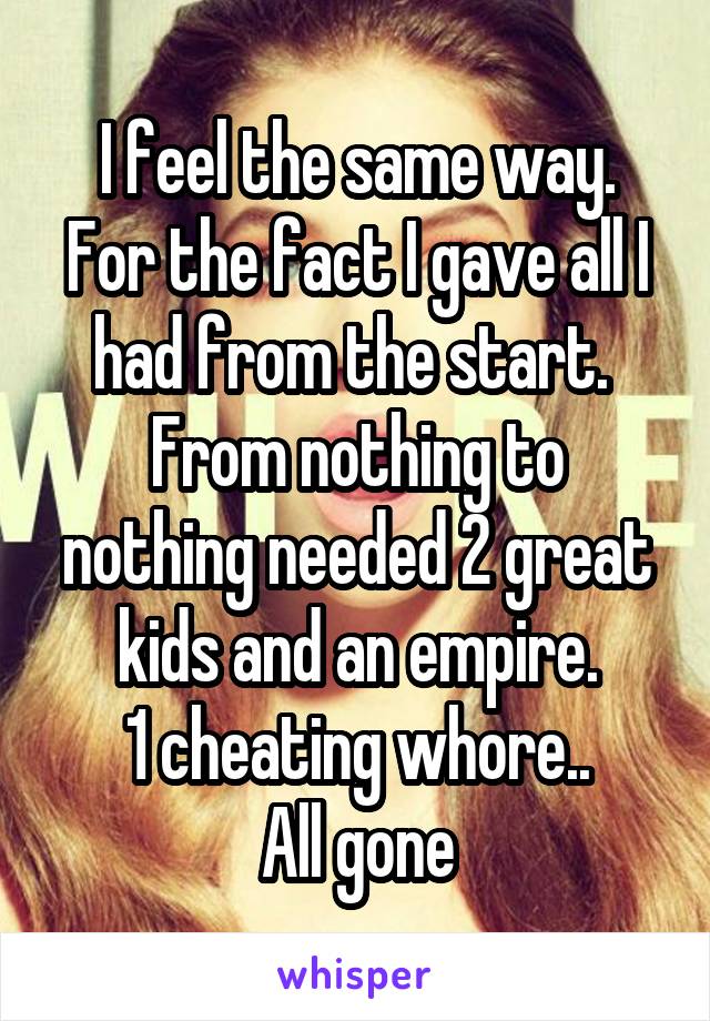 I feel the same way.
For the fact I gave all I had from the start. 
From nothing to nothing needed 2 great kids and an empire.
1 cheating whore..
All gone