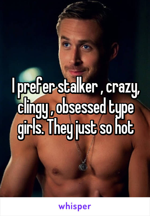 I prefer stalker , crazy, clingy , obsessed type girls. They just so hot