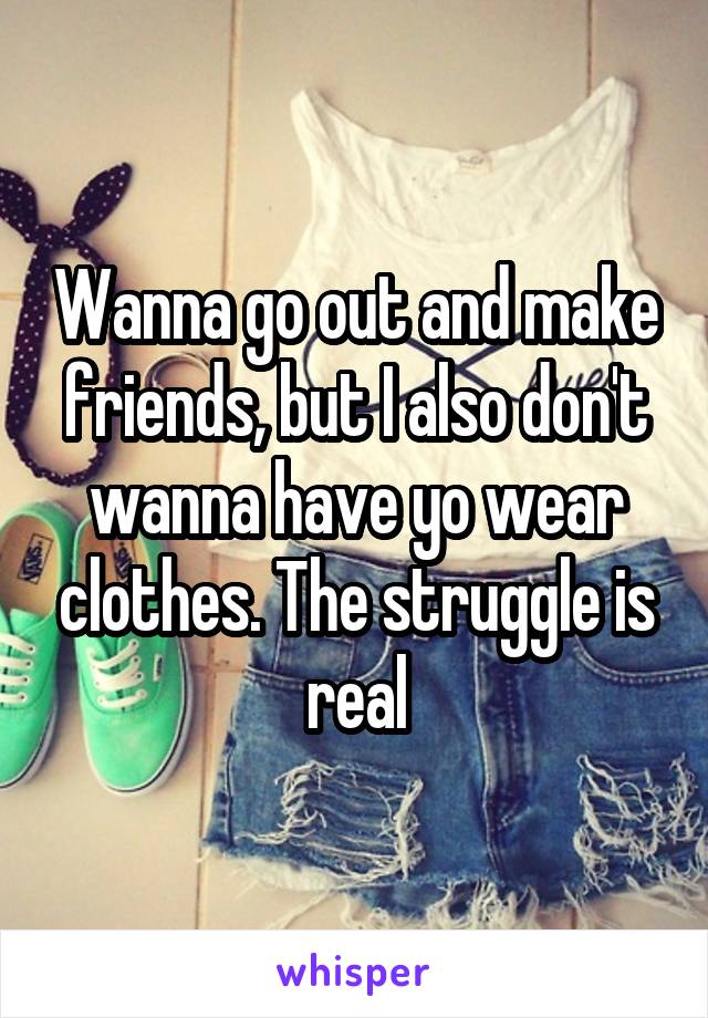 Wanna go out and make friends, but I also don't wanna have yo wear clothes. The struggle is real