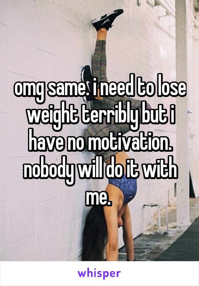 omg same. i need to lose weight terribly but i have no motivation. nobody will do it with me. 