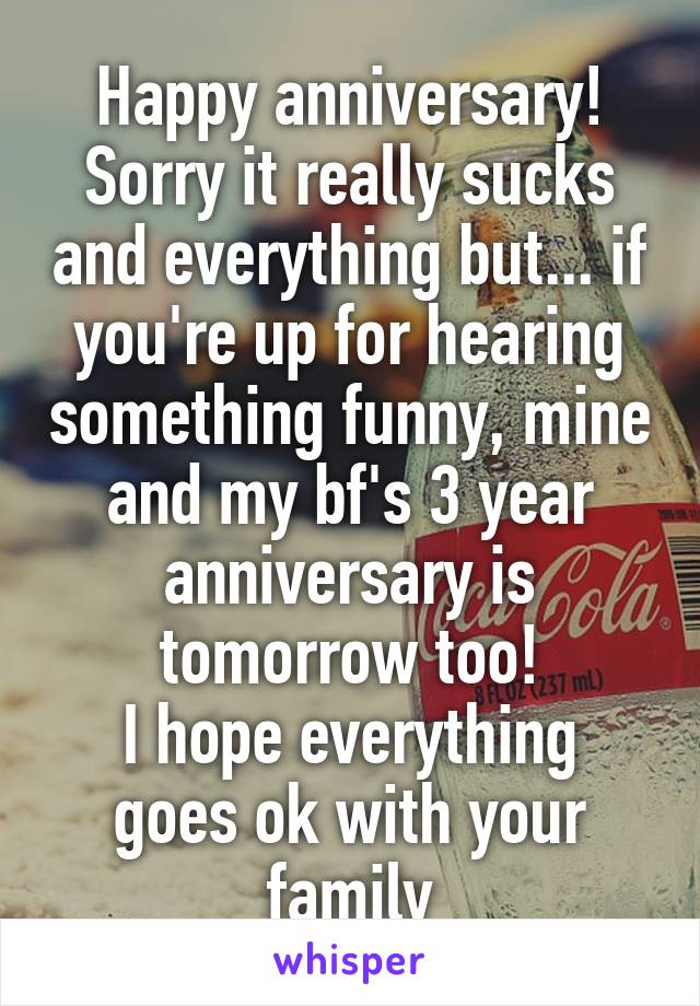 Happy anniversary!
Sorry it really sucks and everything but... if you're up for hearing something funny, mine and my bf's 3 year anniversary is tomorrow too!
I hope everything goes ok with your family