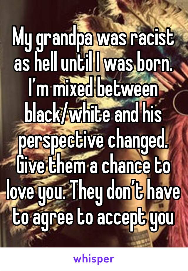 My grandpa was racist as hell until I was born. I’m mixed between black/white and his perspective changed. Give them a chance to love you. They don’t have to agree to accept you 