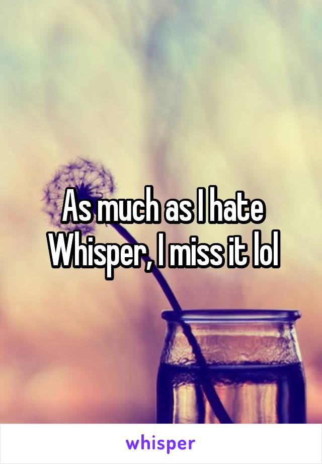 As much as I hate Whisper, I miss it lol