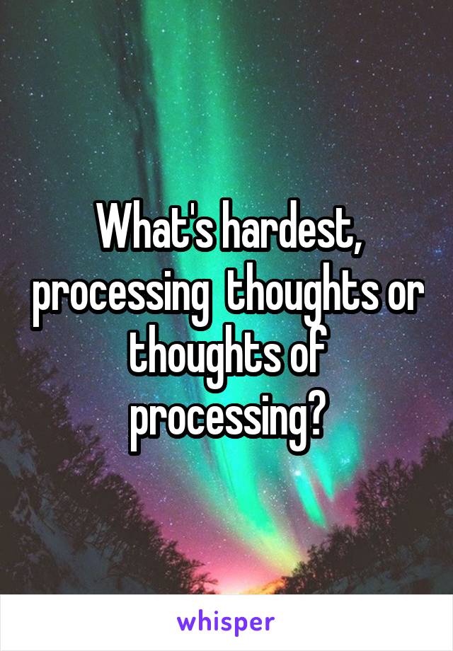 What's hardest, processing  thoughts or thoughts of processing?