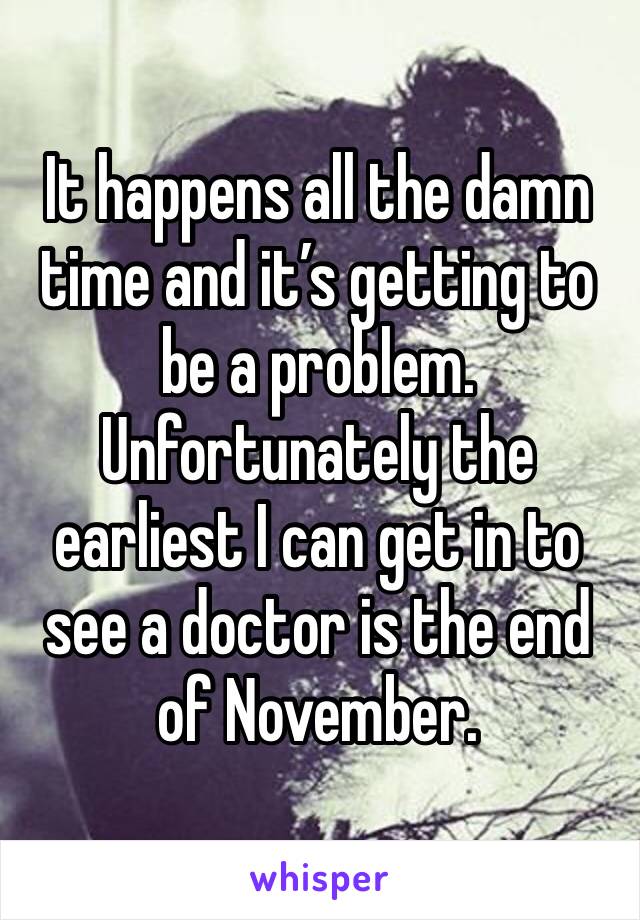 It happens all the damn time and it’s getting to be a problem. Unfortunately the earliest I can get in to see a doctor is the end of November. 