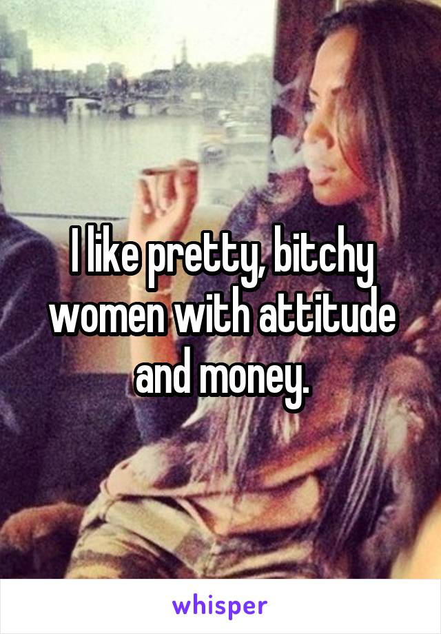 I like pretty, bitchy women with attitude and money.