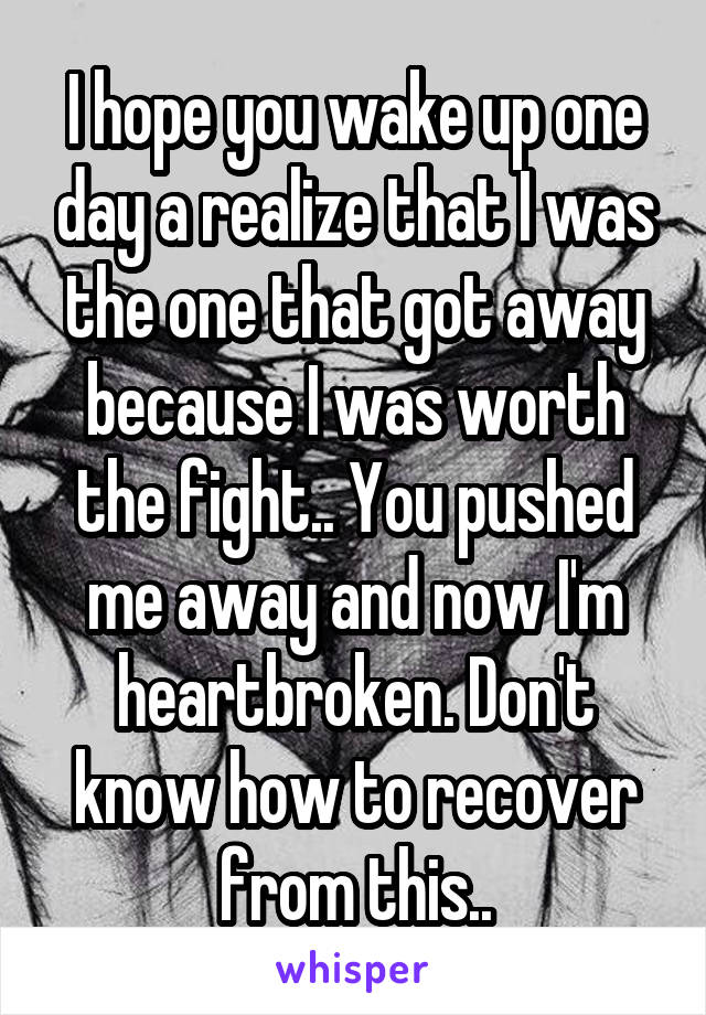 I hope you wake up one day a realize that I was the one that got away because I was worth the fight.. You pushed me away and now I'm heartbroken. Don't know how to recover from this..