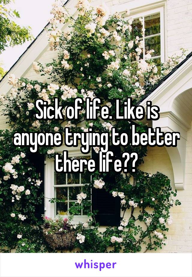 Sick of life. Like is anyone trying to better there life??