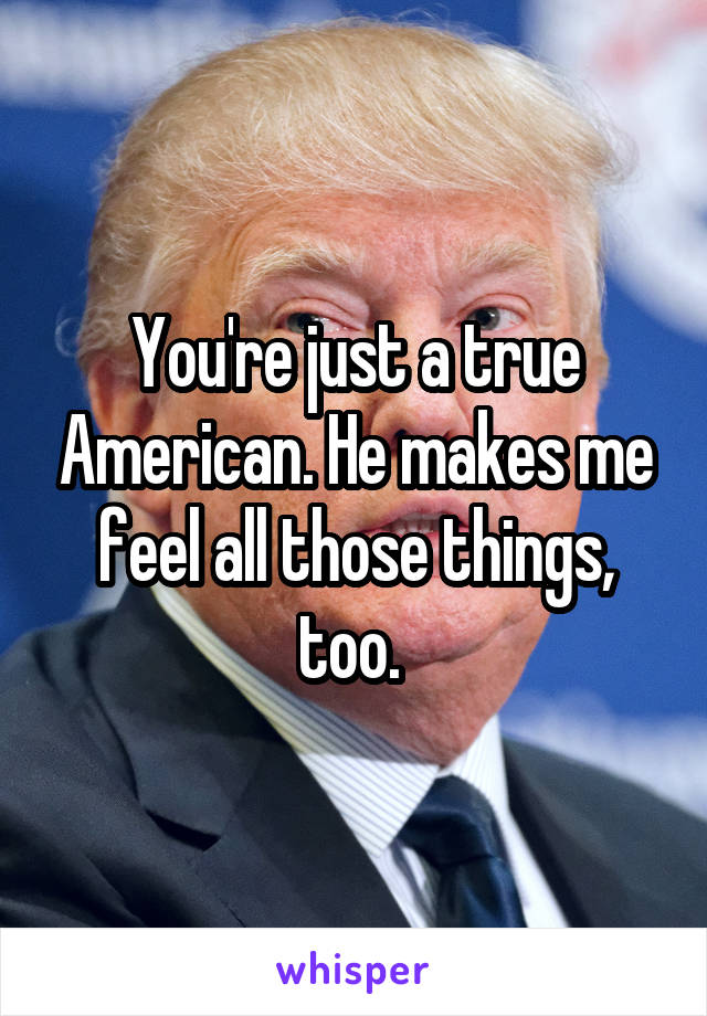 You're just a true American. He makes me feel all those things, too. 