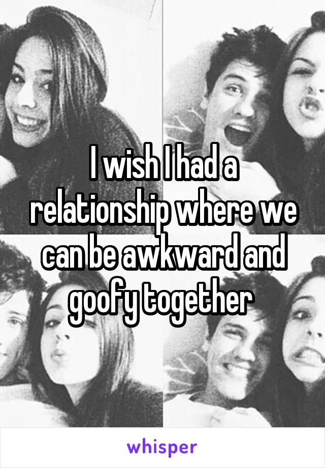 I wish I had a relationship where we can be awkward and goofy together 