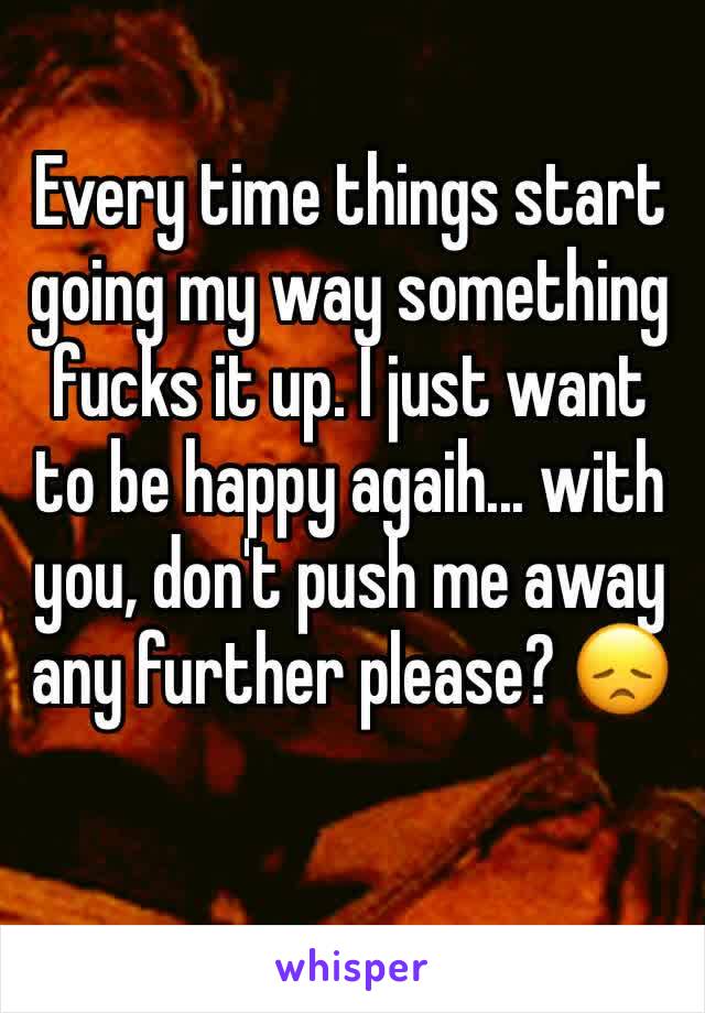 Every time things start going my way something fucks it up. I just want to be happy agaih... with you, don't push me away any further please? 😞