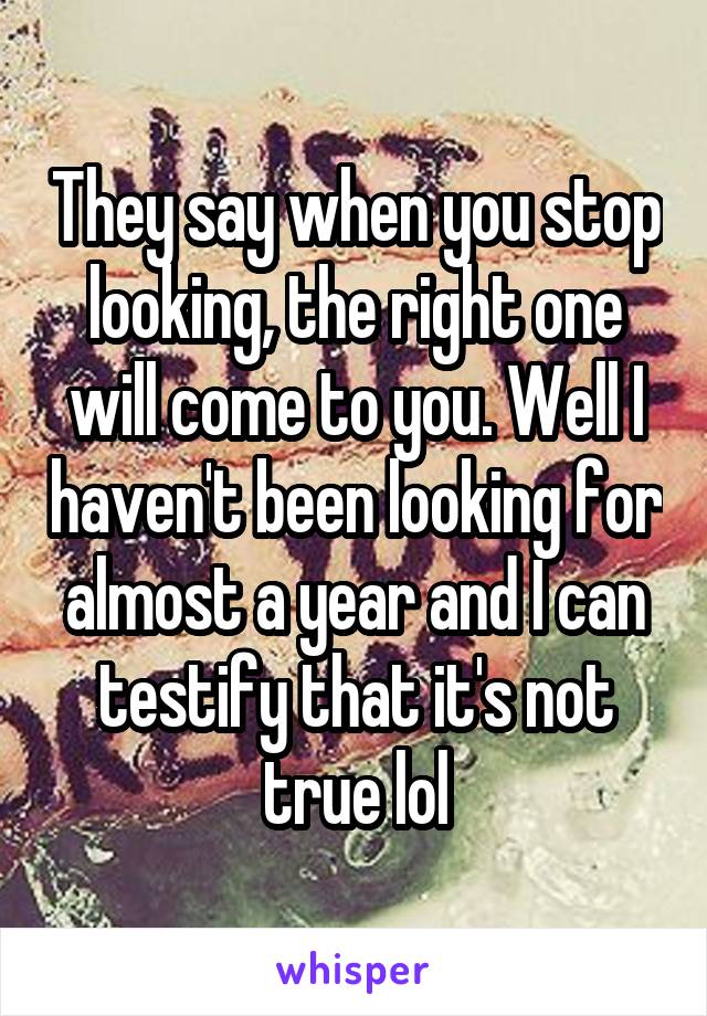 They say when you stop looking, the right one will come to you. Well I haven't been looking for almost a year and I can testify that it's not true lol