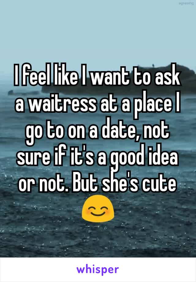 I feel like I want to ask a waitress at a place I go to on a date, not sure if it's a good idea or not. But she's cute 😊