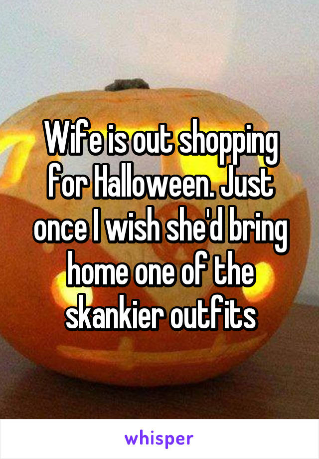 Wife is out shopping for Halloween. Just once I wish she'd bring home one of the skankier outfits