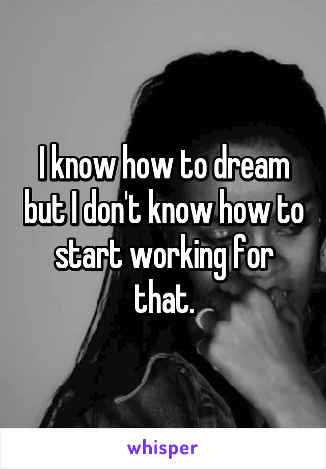 I know how to dream but I don't know how to start working for that.