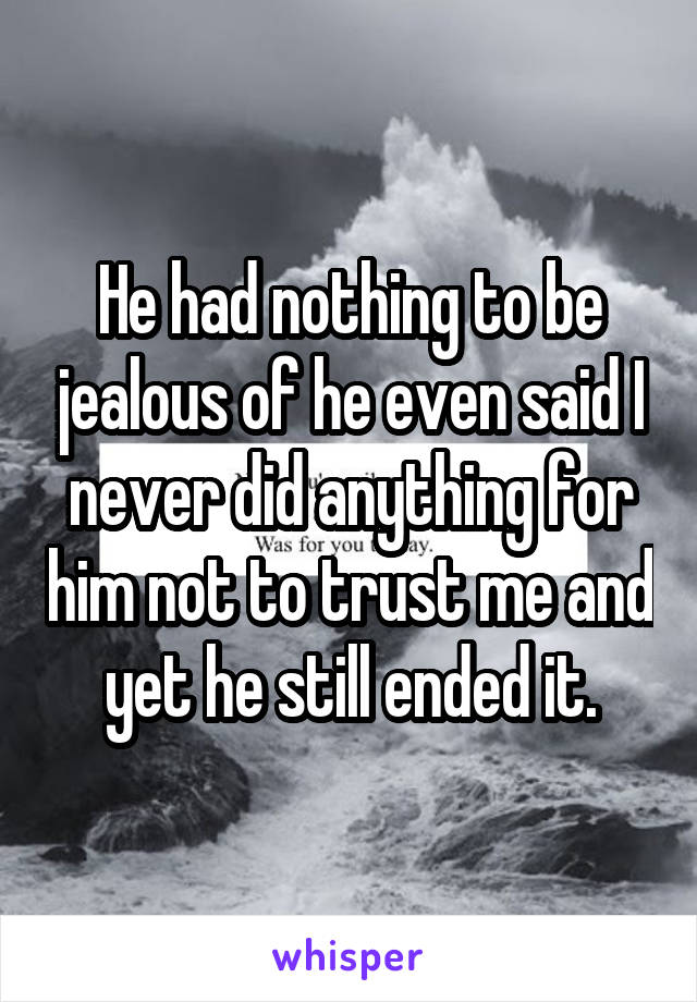 He had nothing to be jealous of he even said I never did anything for him not to trust me and yet he still ended it.