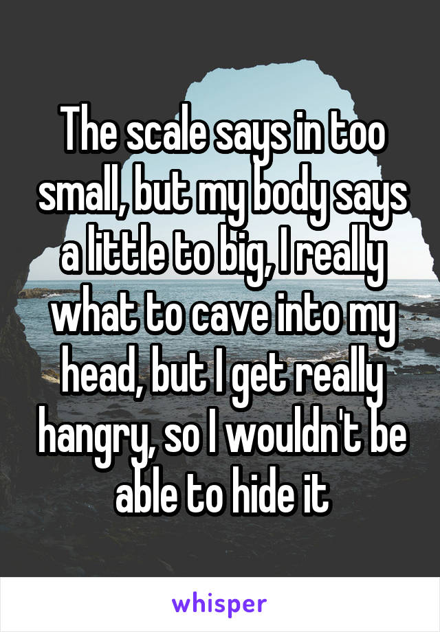 The scale says in too small, but my body says a little to big, I really what to cave into my head, but I get really hangry, so I wouldn't be able to hide it