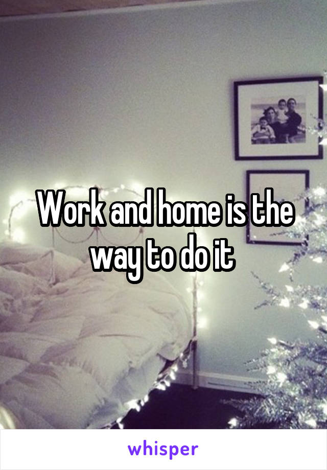 Work and home is the way to do it 