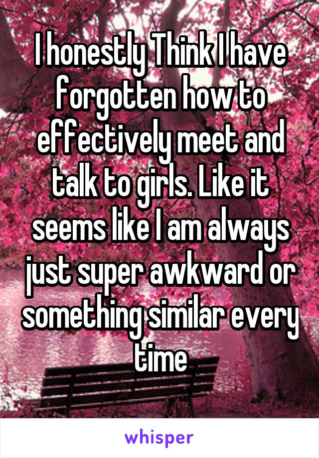 I honestly Think I have forgotten how to effectively meet and talk to girls. Like it seems like I am always just super awkward or something similar every time
