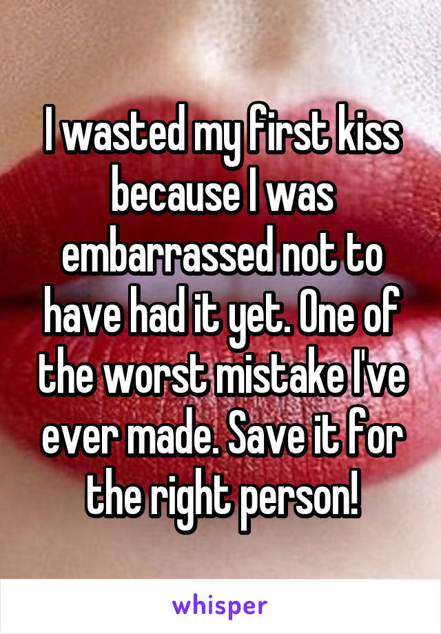 I wasted my first kiss because I was embarrassed not to have had it yet. One of the worst mistake I've ever made. Save it for the right person!