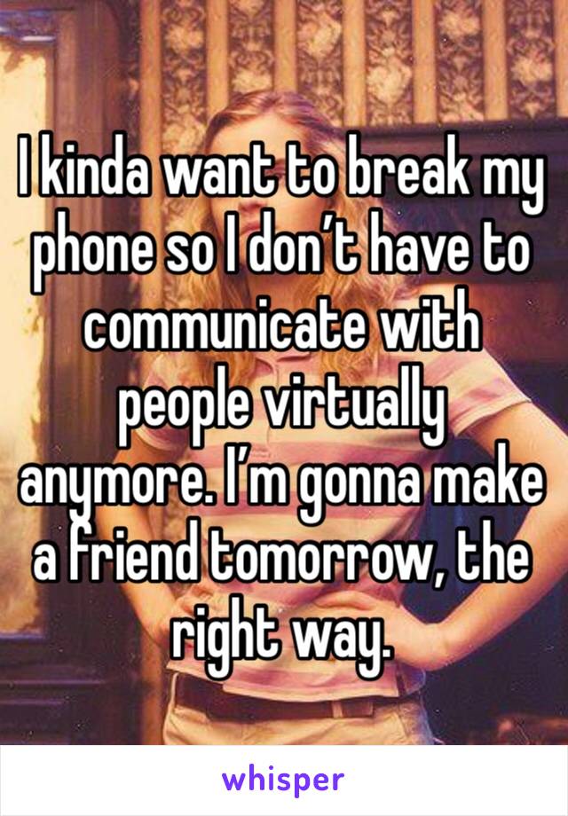 I kinda want to break my phone so I don’t have to communicate with people virtually anymore. I’m gonna make a friend tomorrow, the right way. 