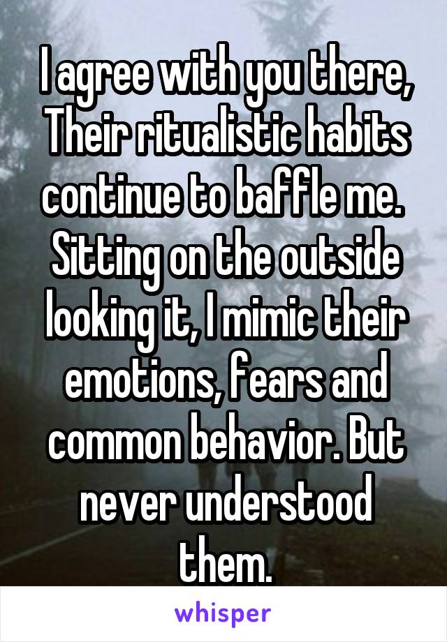 I agree with you there, Their ritualistic habits continue to baffle me. 
Sitting on the outside looking it, I mimic their emotions, fears and common behavior. But never understood them.