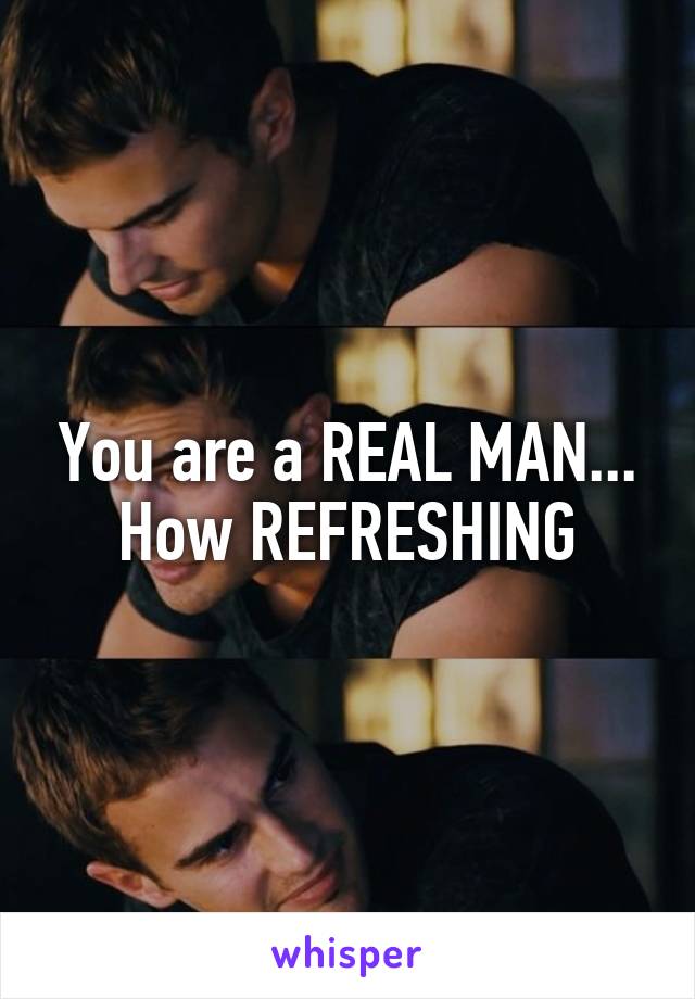 You are a REAL MAN... How REFRESHING