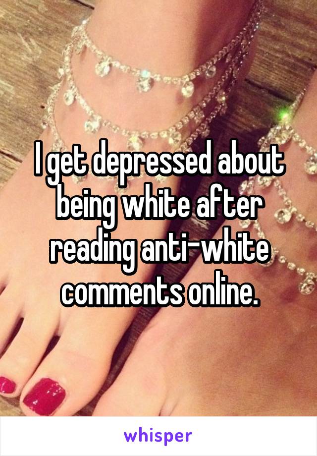 I get depressed about being white after reading anti-white comments online.