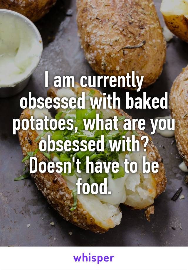 I am currently obsessed with baked potatoes, what are you obsessed with? Doesn't have to be food.