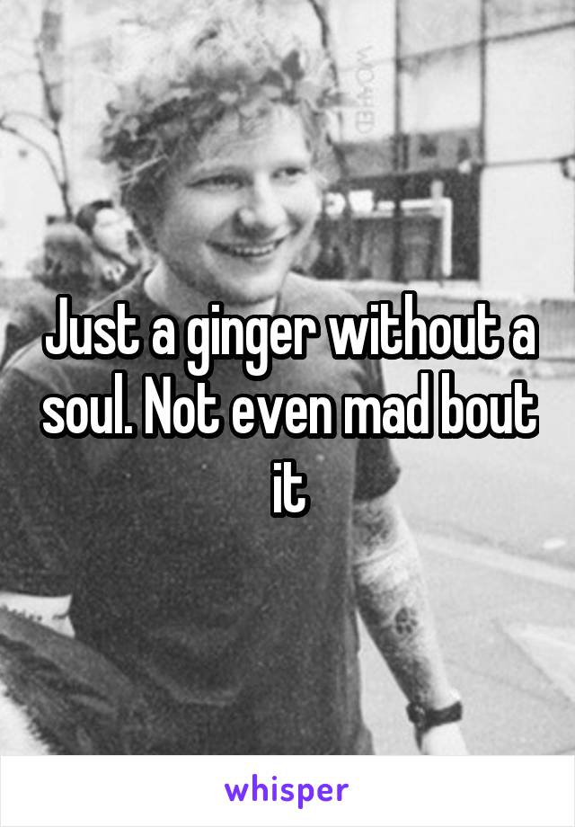 Just a ginger without a soul. Not even mad bout it