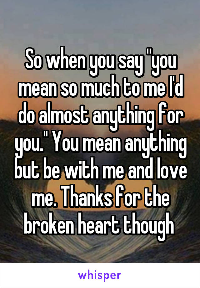 So when you say "you mean so much to me I'd do almost anything for you." You mean anything but be with me and love me. Thanks for the broken heart though 