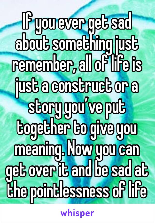 If you ever get sad about something just remember, all of life is just a construct or a story you’ve put together to give you meaning. Now you can get over it and be sad at the pointlessness of life