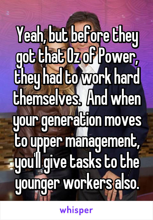 Yeah, but before they got that Oz of Power, they had to work hard themselves.  And when your generation moves to upper management, you'll give tasks to the younger workers also.