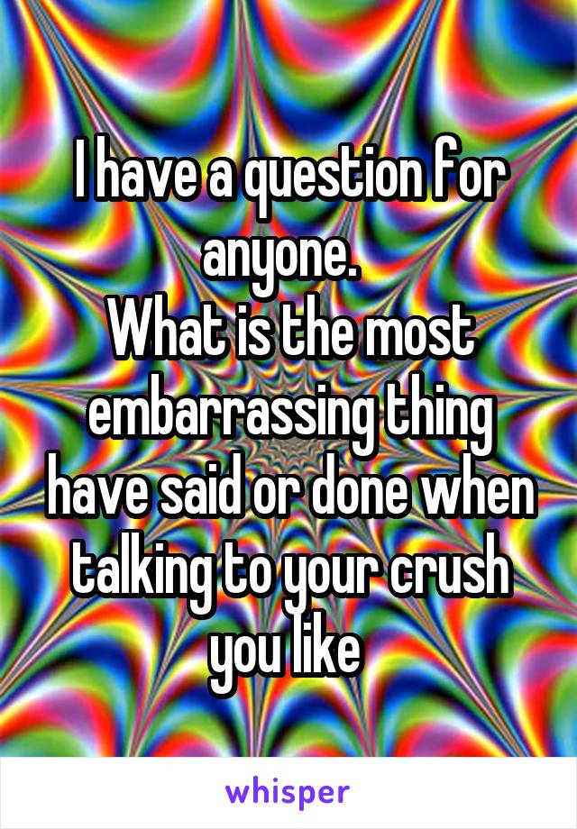 I have a question for anyone.  
What is the most embarrassing thing have said or done when talking to your crush you like 