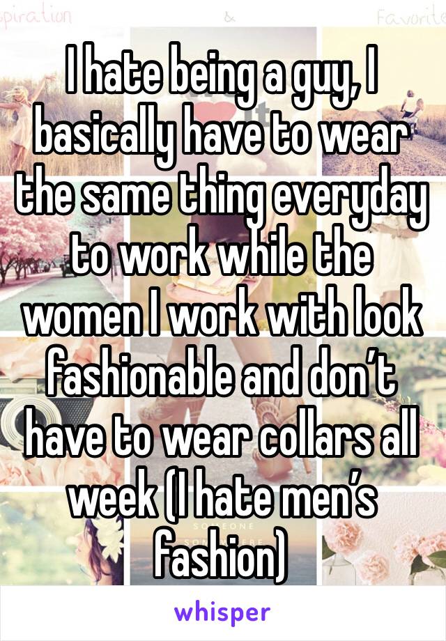 I hate being a guy, I basically have to wear the same thing everyday to work while the women I work with look fashionable and don’t have to wear collars all week (I hate men’s fashion) 