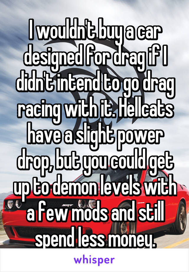 I wouldn't buy a car designed for drag if I didn't intend to go drag racing with it. Hellcats have a slight power drop, but you could get up to demon levels with a few mods and still spend less money.