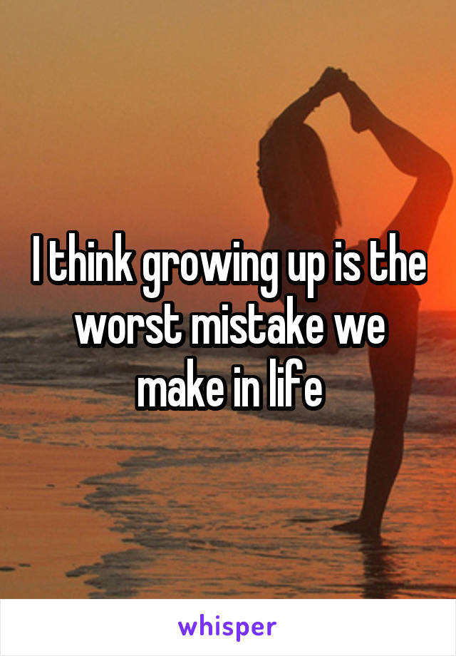 I think growing up is the worst mistake we make in life