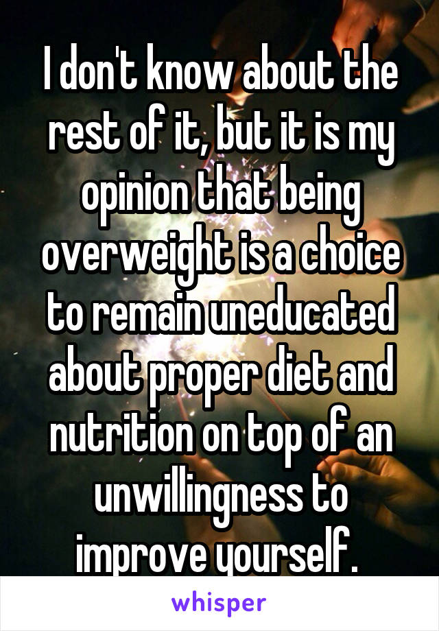 I don't know about the rest of it, but it is my opinion that being overweight is a choice to remain uneducated about proper diet and nutrition on top of an unwillingness to improve yourself. 