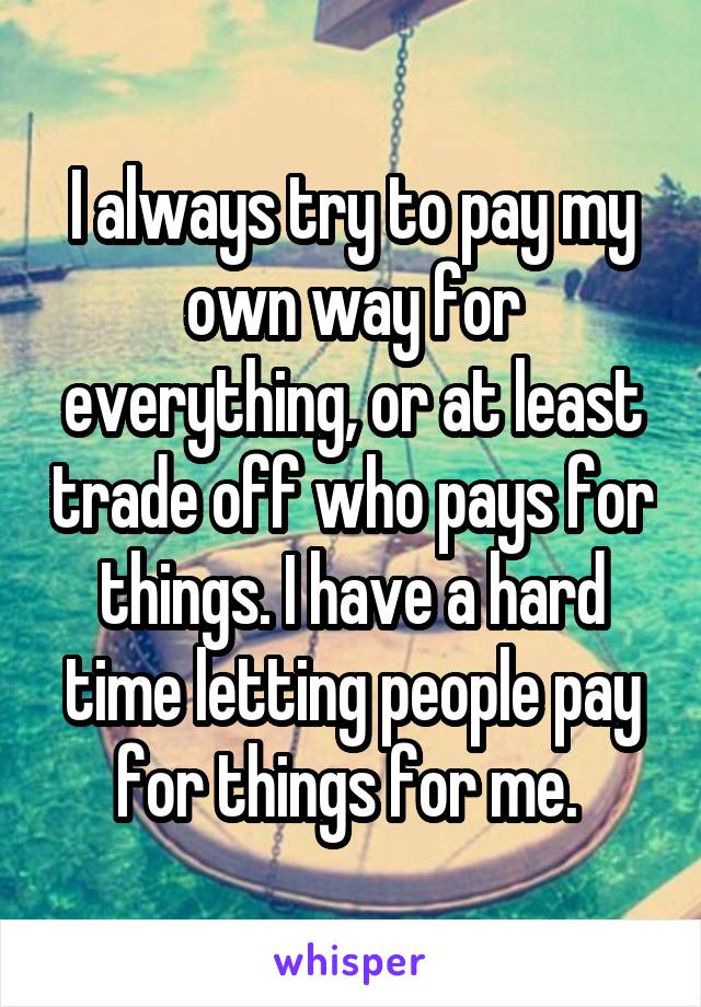 I always try to pay my own way for everything, or at least trade off who pays for things. I have a hard time letting people pay for things for me. 