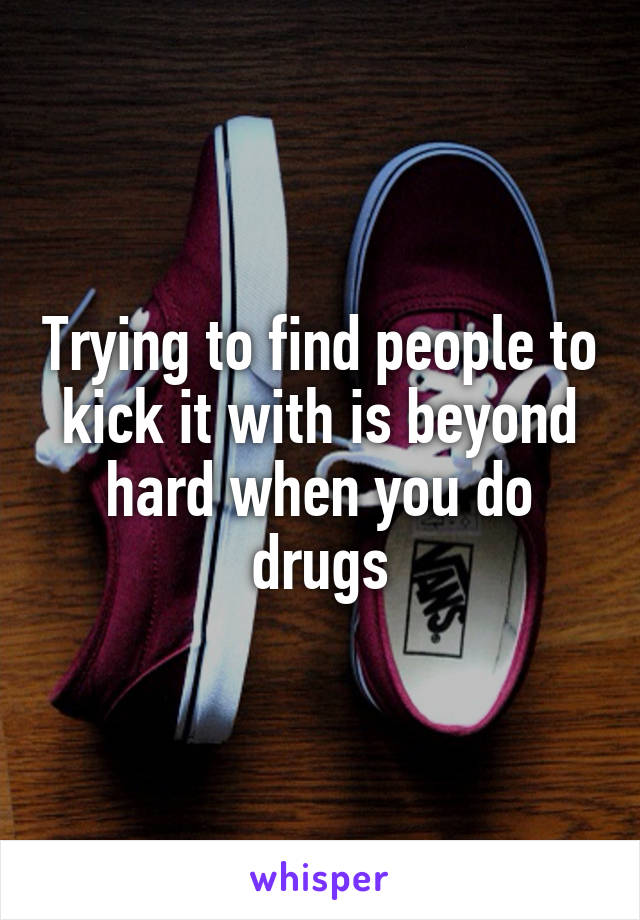 Trying to find people to kick it with is beyond hard when you do drugs