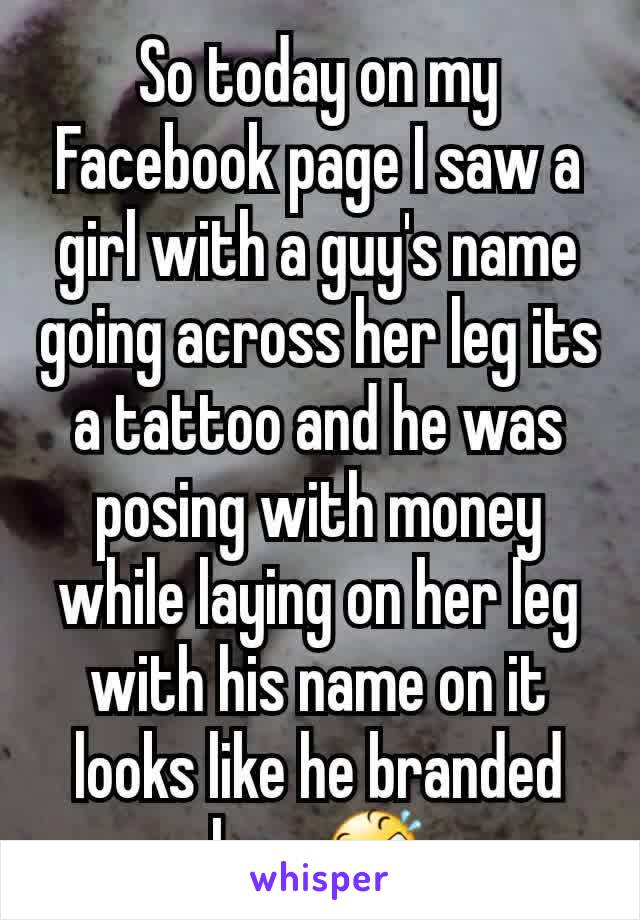 So today on my Facebook page I saw a girl with a guy's name going across her leg its  a tattoo and he was posing with money while laying on her leg with his name on it looks like he branded her. 🤣