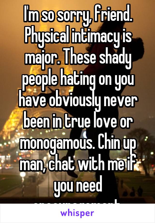 I'm so sorry, friend. Physical intimacy is major. These shady people hating on you have obviously never been in true love or monogamous. Chin up man, chat with me if you need encouragement.