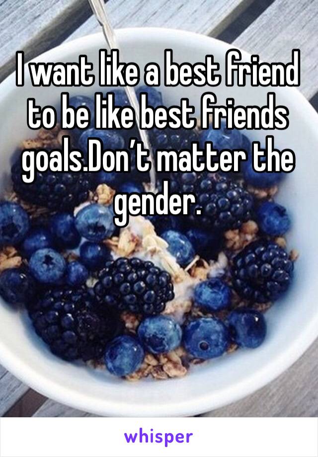 I want like a best friend to be like best friends goals.Don’t matter the gender.